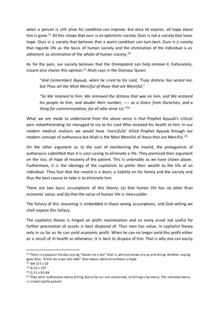 when a person is still alive his condition can improve. But once he expires, all hope about
him is gone.21 All this shows that ours is an optimistic society. Ours is not a society that loses
hope. Ours is a society that believes that a worst condition can turn best. Ours is a society
that regards life as the basis of human society and the elimination of the individual is as
abhorrent as elimination of the whole of human society.22
As for the pain, our society believes that the Omnipotent can help remove it. Fortunately,
Islaam also shares this opinion.23 Allah says in the Glorious Quran:
“And (remember) Ayyuub, when he cried to his Lord, ‘Truly distress has seized me,
but Thou art the Most Merciful of those that are Merciful.’
“So We listened to him: We removed the distress that was on him, and We restored
his people to him, and double their number, ---- as a Grace from Ourselves, and a
thing for commemoration, for all who serve Us.”24
What we are made to understand from the above verse is that Prophet Ayyuub’s critical
pain notwithstanding he managed to cry to his Lord Who restored his health to him. In our
modern medical analysis we would have ‘mercifully’ killed Prophet Ayyuub through our
modern concept of euthanasia but Allah is the Most Merciful of those that are Merciful.25
On the other argument as to the cost of maintaining the invalid, the protagonists of
euthanasia submitted that it is cost-saving to eliminate a life. They premised their argument
on the loss of hope of recovery of the patient. This is untenable as we have shown above.
Furthermore, it is the ideology of the capitalists to prefer their wealth to the life of an
individual. They fear that the invalid is a drain; a liability on his family and the society and
thus the best course to take is to eliminate him.
There are two basic assumptions of this theory: (a) that human life has no other than
economic value; and (b) that the value of human life is measurable.
The fallacy of this reasoning is embedded in those wrong assumptions, and God-willing we
shall expose this fallacy.
The capitalist theory is hinged on profit maximization and so every asset not useful for
further procreation of assets is best disposed of. Thus man has value, in capitalist theory
only in so far as he can yield economic profit. When he can no longer yield this profit either
as a result of ill-health or otherwise, it is best to dispose of him. That is why one can easily
21 There is a popular Yoruba saying:“baoku ise o tan” that is,whilealivewe areup and doing. Another saying
goes thus: “b’emi ba si wa ireti mbe” that means whilealivethere is hope.
22 See Q 5 v 32
23 Q 10 v 107
24 Q 21 v 83-84
25 They term euthanasia mercy killing.Butas far as I am concerned, no killingis by mercy. The ultimate mercy
is in healingthe patient.
 