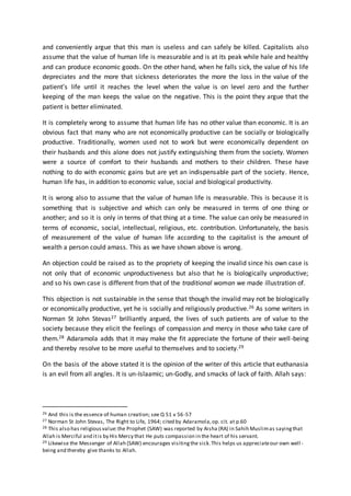 and conveniently argue that this man is useless and can safely be killed. Capitalists also
assume that the value of human life is measurable and is at its peak while hale and healthy
and can produce economic goods. On the other hand, when he falls sick, the value of his life
depreciates and the more that sickness deteriorates the more the loss in the value of the
patient’s life until it reaches the level when the value is on level zero and the further
keeping of the man keeps the value on the negative. This is the point they argue that the
patient is better eliminated.
It is completely wrong to assume that human life has no other value than economic. It is an
obvious fact that many who are not economically productive can be socially or biologically
productive. Traditionally, women used not to work but were economically dependent on
their husbands and this alone does not justify extinguishing them from the society. Women
were a source of comfort to their husbands and mothers to their children. These have
nothing to do with economic gains but are yet an indispensable part of the society. Hence,
human life has, in addition to economic value, social and biological productivity.
It is wrong also to assume that the value of human life is measurable. This is because it is
something that is subjective and which can only be measured in terms of one thing or
another; and so it is only in terms of that thing at a time. The value can only be measured in
terms of economic, social, intellectual, religious, etc. contribution. Unfortunately, the basis
of measurement of the value of human life according to the capitalist is the amount of
wealth a person could amass. This as we have shown above is wrong.
An objection could be raised as to the propriety of keeping the invalid since his own case is
not only that of economic unproductiveness but also that he is biologically unproductive;
and so his own case is different from that of the traditional woman we made illustration of.
This objection is not sustainable in the sense that though the invalid may not be biologically
or economically productive, yet he is socially and religiously productive.26 As some writers in
Norman St John Stevas27 brilliantly argued, the lives of such patients are of value to the
society because they elicit the feelings of compassion and mercy in those who take care of
them.28 Adaramola adds that it may make the fit appreciate the fortune of their well-being
and thereby resolve to be more useful to themselves and to society.29
On the basis of the above stated it is the opinion of the writer of this article that euthanasia
is an evil from all angles. It is un-Islaamic; un-Godly, and smacks of lack of faith. Allah says:
26 And this is the essence of human creation; see Q 51 v 56-57
27 Norman St John Stevas, The Right to Life, 1964; cited by Adaramola,op. cit. at p.60
28 This also has religiousvalue:the Prophet (SAW) was reported by Aisha (RA) in Sahih Muslimas sayingthat
Allah is Merciful and itis by His Mercy that He puts compassion in the heart of his servant.
29 Likewise the Messenger of Allah (SAW) encourages visitingthe sick.This helps us appreciateour own well -
being and thereby give thanks to Allah.
 