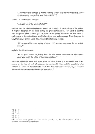 “...and never give up hope of Allah’s soothing Mercy: truly no one despairs of Allah’s
soothing Mercy except those who have no faith.”30
And also in another verse He says:
“...despair not of the Mercy of Allah”31
Claiming that the invalid unnecessarily wastes the resources is like the issue of the burying
of helpless daughters by the Arabs during the pre-Islaamic period. They used to fear that
their daughters were useless (just as some of us justify euthanasia on the claim of
uselessness of the patient) and would share their food and resources. They thus used to
bury them alive. On this point, Allah revealed the following verses:
“kill not your children on a plea of want; ---We provide sustenance for you and for
them;”32
And also like His statement:
“Kill not your children for fear of want: We shall provide sustenance for them as well
as for you. Verily the killing of them is a great sin.”33
What we understand here, may Allah guide us aright, is that it is not permissible to kill
anyone on the fear of lack of resources to maintain his life. And this exactly is what
euthanasia stands for. “Nor take life which Allah has made sacred except for just cause”34
and the just cause does not contemplate euthanasia.35
30 Q 12 v 87
31 Q 39 v 53
32 Q 6 v 151
33 Q 17 v 31
34 Q 17 v 33
35 The exception accordingto this verse which is meant by the “justcause” is retaliation (Qisaas).The other
exceptions includeapostasy and adultery.
 