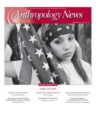 Published bimonthly by the American Anthropological Association
Volume 56 • Issue 1–2
INSIDE THE NEWS
Standing Their Ground in #Ferguson
Lydia Brassard and Michael Partis
Dealing with Reality:
Sexual Harassment in the Field
Beatriz Reyes-Foster and Ty Matejowsky
Ferguson: An American Story
Raymond Codrington
The Violence of the Status Quo:
Michael Brown, Ferguson and Tanks
Pem Davidson Buck
Ferguson and the Right to Black Life
Steven Gregory
Beheaded: An Anthropology
Christian S Hammons
JANUARY/FEBRUARY 2015
 