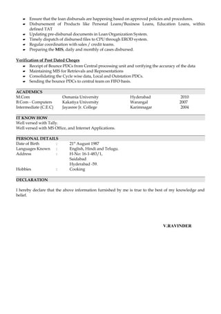  Ensure that the loan disbursals are happening based on approved policies and procedures.
 Disbursement of Products like Personal Loans/Business Loans, Education Loans, within
defined TAT
 Updating pre-disbursal documents in Loan Organization System.
 Timely dispatch of disbursed files to CPU through EROD system.
 Regular coordination with sales / credit teams.
 Preparing the MIS, daily and monthly of cases disbursed.
Verification of Post Dated Cheqes
 Receipt of Bounce PDCs from Central processing unit and verifying the accuracy of the data
 Maintaining MIS for Retrievals and Representations
 Consolidating the Cycle wise data, Local and Outstation PDCs.
 Sending the bounce PDCs to central team on FIFO basis.
ACADEMICS
M.Com Osmania University Hyderabad 2010
B.Com - Computers Kakatiya University Warangal 2007
Intermediate (C.E.C) Jayasree Jr. College Karimnagar 2004
IT KNOW HOW
Well versed with Tally.
Well versed with MS Office, and Internet Applications.
PERSONAL DETAILS
Date of Birth : 21st
August 1987
Languages Known : English, Hindi and Telugu.
Address : H-No: 16-1-483/1,
Saidabad
Hyderabad -59.
Hobbies : Cooking
DECLARATION
I hereby declare that the above information furnished by me is true to the best of my knowledge and
belief.
V.RAVINDER
 