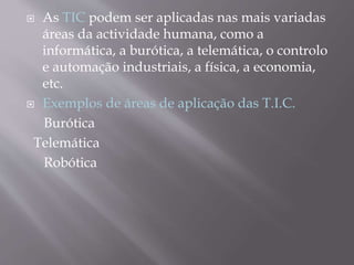  As TIC podem ser aplicadas nas mais variadas
áreas da actividade humana, como a
informática, a burótica, a telemática, o controlo
e automação industriais, a física, a economia,
etc.
 Exemplos de áreas de aplicação das T.I.C.
Burótica
Telemática
Robótica
 