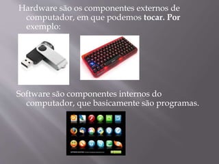 Hardware são os componentes externos de
computador, em que podemos tocar. Por
exemplo:
Software são componentes internos do
computador, que basicamente são programas.
 