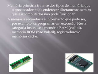 Memória primária trata-se dos tipos de memória que
o processador pode endereçar diretamente, sem as
quais o computador não pode funcionar.
A memória secundaria é informação que pode ser,
por exemplo, os programas em execução. Nesta
categoria insere-se a memória RAM (volátil),
memória ROM (não volátil), registradores e
memórias cache.
 
