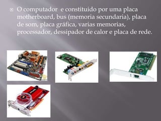  O computador e constituido por uma placa
motherboard, bus (memoria secundaria), placa
de som, placa gráfica, varias memorias,
processador, dessipador de calor e placa de rede.
 