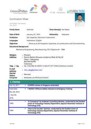 Curriculum Vitae
(ACHMAD, Hari Besar)
Jan, 2015
HBA Rev Page 1 of 1
BPMIGASBPMIGAS
Family Name : Achmad Given Name(s): Hari Besar
Date of Birth : January, 01, 1973 Nationality: Indonesia
Profession : QC Inspector, Electrical / Instrument
Languages : Indonesian, English
Objectives : Serve as an E/I Inspector, Supervise, on construction and Commissioning.
Educational Background:
Mechanical Engineering, Manufacturing, ITS / Diploma III - 1998
Religion : Moslem
Address : Perum Batam Nirwana residance Blok A2 No 52
Tiban – Sekupang
BATAM KEPRI
Indonesia
Telp. / Hp. : Hp. (+62) 856 30 34678 / (+62) 817 677 2446 (indonesia number)
E-mail
address
: hari_aba@yahoo.com
Marital
Status
: Married
Computer : Notebook c/w MS Excel & Word
1. Training
.
Feb 10, 2011  COMPEX trainee at Singapore (attended)
Valid date
Nov 06, 2012
– Nov 05,
2016
 T BOSIET Offshore Safety Induction & Emergency Training
1993
 “E-Commerce” by Andersen Consulting Seminar, conducted by the Student
Union of Technology Industry Department, Sepuluh November Institute of
Technology (ITS)
1994
 “How to be Success” Seminar, conducted by the Student Union of
Technology Industry Department, Sepuluh November Institute of
Technology (ITS)
 
