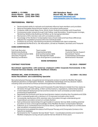 KAREN L. CLYMER 466 Gainsboro Road
Home Phone: (610) 284-2292 Drexel Hill, PA 19026-1335
Mobile Phone: (215) 859-7962 kclymer0716@gmail.com
www.linkedin.com/in/karen-clymer
PROFESSIONAL PROFILE
 Demonstrated ability to motivate and positively influence team members and providers
 National Pacesetter Award Winner based on recruitment performance
 Computer skills include Sales Force, Word, Excel, Outlook and familiar with PowerPoint
 Increased provider network through Cold Calling, Lead Generation, Targeting gap coverage,
Marketing, Relationship Building and follow up by managing Calendars
 Maintained a 95% retention rate with contracted providers
 Knowledge of the Workers’ Compensation laws of each state and how these differences
affected the negotiation process within the individual states
 Proficient at sourcing, interviewing and placing candidates with client companies
 Established the Merck & Co. Ski Association, served as President, Secretary and Treasurer
CORE COMPETENCIES:
Full Cycle Recruiter Team Leader Marketing Skills
Relationship Building Organizational Skills Customer Service Support
Written Communication Skills Oral Communication Skills Recruitment Trainer
Volunteer Programs Time Management Skills Credentialing Coordination
Meeting Coordination Travel Arrangement Coordination Administration Assistant
WORK EXPERIENCE
CONTRACT POSITIONS 05/2015 – PRESENT
Recruitment opportunities with numerous employers within Corporate Environments in the
Financial Services Industry and the Healthcare Industry
MEDRISK INC., KING OF PRUSSIA, PA 10/2004 – 05/2015
Senior Recruitment and Credentialing Specialist
Recruited physical therapy, occupational and chiropractic centers to build the MedRisk Managed
Healthcare Workers’ Compensation Network. Established relationships with key decision makers
including CEOs and Owners of these centers throughout the United States
 Increased the Physical Therapy and Chiropractic Provider Network initially from five states to
48 states through cold calling, written communications, negotiations, relationship building
 Credentialed all medical personnel and the Centers for each contracted provider based on
processing of applications
 Negotiated the contracts with Senior level decision makers including Vice Presidents and CEOs
 Met or exceeded goals with a minimum of 15 executed contracts every month
 Consistently maintained a 95% retention rate of providers through understanding and
responding to providers concerns in a timely fashion
 Built professional relationships through Excellent Customer Service Skills enabling potential
providers to have a thorough knowledge of the MedRisk Workers’ Compensation Network
 Followed up on nominations from insurance clients, regional sales managers on a timely basis
that resulted in increased contracts
 Maintained and updated the status of all Physical Therapy and Chiropractic Centers in the
SalesForce database
 Nominated to the “Customer Service Week” Team – Coordinated activities and rewards for
MedRisk employees during annual Customer Service Week for three years
 