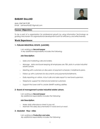 BABAR SAJJAD
Mob: 0347-8419189
Email: saimesattar321@gmail.com
Career Objective:
To be a part of a organization for professional growth by using Information Technology as
guiding mechanism for organizational development both for efficiency and effectiveness.
Work Experience:
1- PUNJAB INDUSTRIAL ESTATE. (LAHORE)
I am working as Record keeper
in My additional responsibility includes the Following:
Job Description:
- Sales and marketing calls and orders.
- Manage data and book keeping all employees are 706 plots in sundar industrial
estate Lahore.
- Meeting with customers on discussion of payment schedule / installments plans.
- Follow up with customers for documents and payments/installments.
- Daily reporting on visitors, in/out calls and sales report to next level supervisor.
- Telephonic support for internal and external customers
- Support the lower staff to create SMART working abilities
2- Board of management sundar industrial estate Lahore.
I am working as Record keeper
My additional responsibility includes the Following:
Job Description:
- Make daily attendance sheet in pay roll .
- Maintain the daily documentation in word and out word .
3- Abdullah Flour miles
I am working as Production and sales
My additional responsibility includes the Following:
1
 