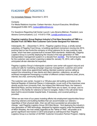 For Immediate Release: December 5, 2013
Contacts:
For Media Relations Inquiries: Carleen Herndon, Account Executive, MindShare
Strategies615-696-1870, Carleen@MindShare.bz
For Questions Regarding Call Center Launch: Lara Abrams-Melman, President, Lara
Abrams Communications, LLC 415-613-1704, Lara@LaraAbrams.com
Flagship Logistics Group Deploys Industry’s First New Generation of TMS in a
Decade From 3GTMSin New Customer Care Center Designed For Veterans
Indianapolis, IN - - (December 5, 2013) - Flagship Logistics Group, a wholly owned
subsidiary of Flagship Food Group, is building significant momentum moving into 2014,
pushing hard on two fronts:the company is hiring veterans for its new customer care
center, which has been purpose-built to exceed ADA standards. Additionally, Flagship
Logistics Group is currently deploying the industry’s first new generation of TMS
(transportation management system) in a decade from 3GTMS. The formal launch date
for the customer care center’s opening is slated for January 15, 2014, with a highly
anticipated all-star attendee list expected.
Flagship Logistics Group’s Indianapolis customer care center will support inbound and
outbound calls for marketing campaign response management; customer and carrier
recruitment; trade show appointment setting; blended customer service calling to
support the onboarding of new clients and client retention, collections, as well as
workload management leveraging a number of different contact mediums (mail, phone,
internet, live chat, community building).
The customer care center, housed in a 100-plus year old building and listed on the
National Register of Historical Places in Indianapolis, is just north of the downtown area
directly across from University Park, the Indiana War Memorial Plaza, the Veteran’s
Memorial Plaza, and the American Legion Mall.There are no stairs, no ramps, and no
elevators in this facility for veterans to have to navigate. Aisles in the call center have
been built to accommodate hospital beds, if necessary, and covered parking is
provided.
“When we see more of our peers investing efforts into employment opportunities forour
returning veterans and building facilities that can accommodate our veterans –
regardless of their physical state –then we will have succeeded as advocates for
change,” said Flagship Logistics Group CEO Bob Moran, “And deploying the industry’s
new generation of TMS technology, designed by logistics experts under the leadership
of Mitch Weseley, the man widely regarded as the “father of TMS”, will enable us to
garner significant new traction in 2014 and propel us well beyond that.”Flagship
Logistics Group is a member of 3GTMS’ Customer Innovation Partner Program, helping
 