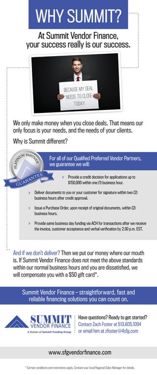 WHY SUMMIT?
At Summit Vendor Finance,
your success really is our success.
We only make money when you close deals. That means our
only focus is your needs, and the needs of your clients.
Why is Summit different?
And if we don’t deliver? Then we put our money where our mouth
is. If Summit Vendor Finance does not meet the above standards
within our normal business hours and you are dissatisﬁed, we
will compensate you with a $50 gift card*.
Provide a credit decision for applications up to
$150,000 within one (1) business hour.
Deliver documents to you or your customer for signature within two (2)
business hours after credit approval.
Issue a Purchase Order, upon receipt of original documents, within (2)
business hours.
Provide same business day funding via ACH for transactions after we receive
the invoice, customer acceptance and verbal veriﬁcation by 2:30 p.m. EST.
For all of our Qualiﬁed Preferred Vendor Partners,
we guarantee we will:
Because my deal
needs to close
today.
Summit Vendor Finance – straightforward, fast and
reliable ﬁnancing solutions you can count on.
* Certain conditions and restrictions apply. Contact your local Regional Sales Manager for details.
Have questions? Ready to get started?
Contact Zach Foster at 513.605.1094
or email him at zfoster@4sfg.com
www.sfgvendorﬁnance.com
 