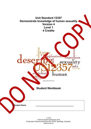 1 of 53
12357v4 Student Workbook 2016
© Education Resource Services, Box 55103, Eastridge, Auckland.
www.ers.ac.nz
Unit Standard 12357
Demonstrate knowledge of human sexuality
Version 4
Level 1
4 Credits
Image created at Wordle.net
Student Workbook
Student Name _____________________________________
 