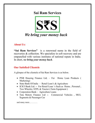 Sai Ram Services
R
About Us:
“Sai Ram Services” is a renowned name in the field of
recoveries & collection. We specialize in soft recovery and are
empanelled with various institutes of national repute in India.
In short, we bring your money back.
Our Satisfied Clientele
A glimpse of the clientele of Sai Ram Services is as below.
 PNB Housing Finance Ltd. – For Home Loan Products (
Marketing)
 State Bank Of India – Retail Loan’s & Agriculture
 ICICI Bank Ltd. -- For Retail Loan ‘s Such as Home , Personal ,
Two Wheeler, STPL & Tractor ( Farm Equipment )
 Corporation Bank – Agriculture Loans
 Tata Motors Finance Ltd -- Commercial Vehicles , MUL
Segments & Passenger Car
and many more…………
 