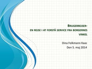 BRUGERREJSER-
EN REJSE I AT FORSTÅ SERVICE FRA BORGERNES
VINKEL
Dina Folkmann Kaas
Den 5. maj 2014
 