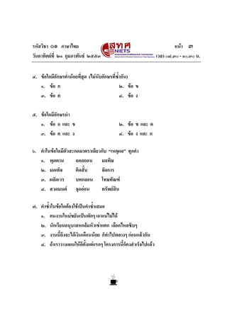 รหัสวิชา ๐๑ ภาษาไทย หนา ๓
วันอาทิตยที่ ๒๑ กุมภาพันธ ๒๕๕๓ เวลา ๐๘.๓๐ - ๑๐.๓๐ น.
๔. ขอใดมีอักษรต่ํานอยที่สุด (ไมนับอักษรที่ซ้ํากัน)
๑. ขอ ก ๒. ขอ ข
๓. ขอ ค ๔. ขอ ง
๕. ขอใดมีอักษรนํา
๑. ขอ ก และ ข ๒. ขอ ข และ ค
๓. ขอ ค และ ง ๔. ขอ ง และ ก
๖. คําในขอใดมีตัวสะกดมาตราเดียวกับ “เหตุผล” ทุกคํา
๑. พุดตาน ถอดถอน มลพิษ
๒. มดเท็จ คิดสั้น จัดการ
๓. ผลัดเวร บทกลอน โทษทัณฑ
๔. สวดมนต จุดออน ทรัพยสิน
๗. คําซ้ําในขอใดตองใชเปนคําซ้ําเสมอ
๑. คนงานใหมขยันเปนพักๆ เอาแนไมได
๒. นักเรียนอนุบาลหกลมหัวเขาแตก เลือดไหลซิบๆ
๓. งานนี้ถึงจะไดเงินเดือนนอย ก็ทําไปพลางๆ กอนแลวกัน
๔. ถาเราวางแผนใหดีตั้งแตแรกๆ โครงการนี้ก็คงสําเร็จไปแลว
 