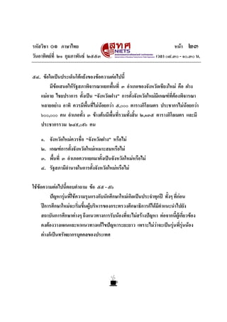 รหัสวิชา ๐๑ ภาษาไทย หนา ๒๓
วันอาทิตยที่ ๒๑ กุมภาพันธ ๒๕๕๓ เวลา ๐๘.๓๐ - ๑๐.๓๐ น.
๕๔. ขอใดเปนประเด็นโตแยงของขอความตอไปนี้
มีขอเสนอใหรัฐสภาพิจารณาแยกพื้นที่ ๓ อําเภอของจังหวัดเชียงใหม คือ ฝาง
แมอาย ไชยปราการ ตั้งเปน “จังหวัดฝาง” การตั้งจังหวัดใหมมีเกณฑที่ตองพิจารณา
หลายอยาง อาทิ ควรมีพื้นที่ไมนอยกวา ๕,๐๐๐ ตารางกิโลเมตร ประชากรไมนอยกวา
๖๐๐,๐๐๐ คน อําเภอทั้ง ๓ ขางตนมีพื้นที่รวมทั้งสิ้น ๒,๑๓๕ ตารางกิโลเมตร และมี
ประชากรรวม ๒๔๙,๐๙๖ คน
๑. จังหวัดใหมควรชื่อ “จังหวัดฝาง” หรือไม
๒. เกณฑการตั้งจังหวัดใหมเหมาะสมหรือไม
๓. พื้นที่ ๓ อําเภอควรแยกมาตั้งเปนจังหวัดใหมหรือไม
๔. รัฐสภามีอํานาจในการตั้งจังหวัดใหมหรือไม
ใชขอความตอไปนี้ตอบคําถาม ขอ ๕๕ - ๕๖
ปญหารุนพี่ใชความรุนแรงกับนักศึกษาใหมเกิดเปนประจําทุกป ทั้งๆ ที่กอน
ปการศึกษาใหมจะเริ่มขึ้นผูบริหารของกระทรวงศึกษาธิการก็ไดมีคําแนะนําไปยัง
สถาบันการศึกษาตางๆ ถึงแนวทางการรับนองที่จะไมสรางปญหา ตอจากนี้ผูเกี่ยวของ
คงตองวางแผนและหาแนวทางแกไขปญหาระยะยาว เพราะไมวาจะเปนรุนพี่รุนนอง
ตางก็เปนทรัพยากรบุคคลของประเทศ
 