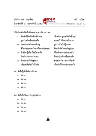 รหัสวิชา ๐๑ ภาษาไทย หนา ๔๒
วันอาทิตยที่ ๒๑ กุมภาพันธ ๒๕๕๓ เวลา ๐๘.๓๐ - ๑๐.๓๐ น.
ใชคําประพันธตอไปนี้ตอบคําถาม ขอ ๙๒ - ๙๓
๑. อันผัวพี่ดีเหลือเปนเนื้อหนอ เห็นตอจะบุญหนักศักดิ์ใหญ
รูปรางนอยจอยอรอยใจ จงกอดไวเถิดคะอยาละวาง
๒. เออคะกระนั้นและจริงอยู รูปรางผัวกูไมสูเหมาะ
ที่ไหนจะงามพรอมเหมือนหมอมเงาะ ใครเห็นก็หัวเราะวารูปงาม
๓. ถึงพี่จะรุงเรืองไปเบื้องหนา ก็ไมพึ่งวาสนาอยาอวดอาง
ดีแตจะมาพานรานทาง ไมอดสูใจบางหรืออยางไร
๔. จึงออกมาวากับลูกสาว ชางทําความงามฉาวอีคนชั่ว
เสียยศเสียศักดิ์ไมรักตัว เลือกผัวไดเงาะเห็นเหมาะใจ
๙๒. ขอใดไมมีน้ําเสียงประชด
๑. ขอ ๑
๒. ขอ ๒
๓. ขอ ๓
๔. ขอ ๔
๙๓. ขอใดไมไดกลาวถึงบุคคลที่ ๓
๑. ขอ ๑
๒. ขอ ๒
๓. ขอ ๓
๔. ขอ ๔
 