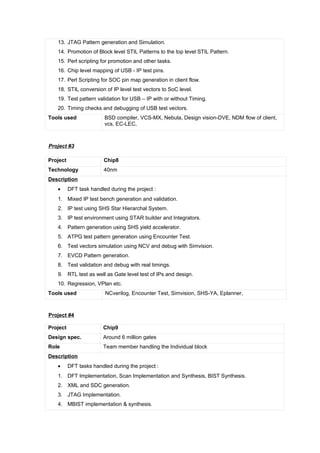 13. JTAG Pattern generation and Simulation.
14. Promotion of Block level STIL Patterns to the top level STIL Pattern.
15. Perl scripting for promotion and other tasks.
16. Chip level mapping of USB - IP test pins.
17. Perl Scripting for SOC pin map generation in client flow.
18. STIL conversion of IP level test vectors to SoC level.
19. Test pattern validation for USB – IP with or without Timing.
20. Timing checks and debugging of USB test vectors.
Tools used BSD compiler, VCS-MX, Nebula, Design vision-DVE, NDM flow of client,
vcs, EC-LEC,
Project #3
Project Chip8
Technology 40nm
Description
• DFT task handled during the project :
1. Mixed IP test bench generation and validation.
2. IP test using SHS Star Hierarchal System.
3. IP test environment using STAR builder and Integrators.
4. Pattern generation using SHS yield accelerator.
5. ATPG test pattern generation using Encounter Test.
6. Test vectors simulation using NCV and debug with Simvision.
7. EVCD Pattern generation.
8. Test validation and debug with real timings.
9. RTL test as well as Gate level test of IPs and design.
10. Regression, VPlan etc.
Tools used NCverilog, Encounter Test, Simvision, SHS-YA, Eplanner,
Project #4
Project Chip9
Design spec. Around 6 million gates
Role Team member handling the Individual block
Description
• DFT tasks handled during the project :
1. DFT Implementation, Scan Implementation and Synthesis, BIST Synthesis.
2. XML and SDC generation.
3. JTAG Implementation.
4. MBIST implementation & synthesis.
 