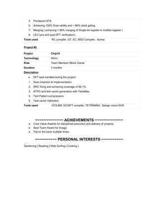 5. Pre-layout STA.
6. Achieving 100% Scan-ability and > 86% clock gating.
7. Merging ( achieving > 96% merging of Single bit register to multibit register )
8. LEC (pre and post DFT verification).
Tools used RC compiler, GT, EC, BSD Compiler, Aprisa
Project #5
Project Chip10
Technology 40nm
Role Team Member/ Block Owner
Duration 3 months
Description
• DFT task handled during the project :
1. Scan Insertion & Implementation.
2. DRC fixing and achieving coverage of 99.1%.
3. ATPG and test vector generation with TetraMax.
4. Test Pattern compression.
5. Test vector Validation.
Tools used VCS-MX, DC/DFT compiler, TETRAMAX, Design vision-DVE
~~~~~~~~~~~~~ ACHIEVEMENTS ~~~~~~~~~~~~~
• Core Value Awards for disciplined execution and delivery of projects.
• Best Team Award for Avago.
• Pat on the back multiple times.
~~~~~~~~~~ PERSONAL INTERESTS ~~~~~~~~~~
Gardening | Reading | Web Surfing | Cooking |
 