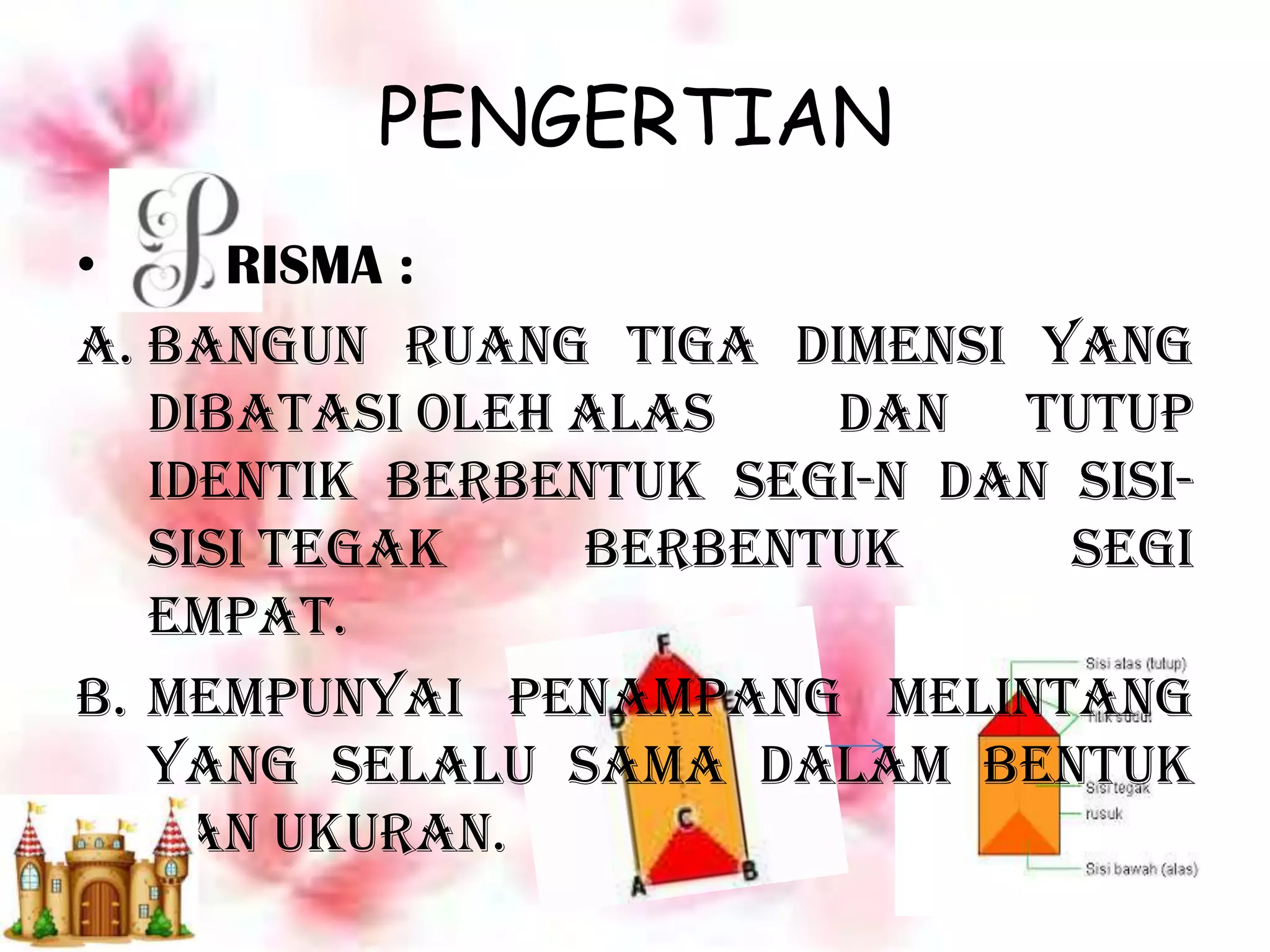 PENGERTIAN
• RISMA :
A. Bangun ruang tiga dimensi yang
dibatasi oleh alas dan tutup
identik berbentuk segi-n dan sisi-
sisi tegak berbentuk segi
empat.
B. mempunyai penampang melintang
yang selalu sama dalam bentuk
dan ukuran.