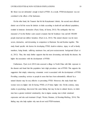 UNTREATED PTSD & NON-VETERAN POPULATIONS 10
life threat was not substantial enough to lead to PTSD. As a result, PTSD development was not
correlated to the effects of the hurricanes.
On the other hand, the Tsunami that hit the Kanyakumari district, the second most affected
district out of all the worse hit districts in India according to death toll and affected population,
resulted in immense destruction (Pyari, Kutty, & Sarma, 2012). The earthquake that was
measured a 9 on the Richter scale caused a tsunami that hit Southeast Asia and left 300,000
people dead and one million homeless (Pyari et al., 2012). This natural disaster was far more
severe, destructive, and devastating in comparison to Hurricane Ike and Katrina together. This
study found specific risk factors for developing PTSD: death to relatives, injury to self or family
members, being female, suffering maximum loss, and poor socioeconomic background (Pyari et
al., 2012). Thus, this study further supports that the more devastating and deadly the disaster, the
higher the association with the development of PTSD.
Furthermore, Pyari et al. (2012) also assessed a village in North China with little exposure to
the disaster and found that this population had a high prevalence rate of PTSD. This supports the
suggestion that simply witnessing a traumatic event is associated with the development of PTSD.
Providing counseling services to people in areas that have been substantially affected by a
natural disaster may be very effective in preventing PTSD. Moreover, this study found that
women were at a higher risk for having PTSD, a 6.35 times higher risk. On the contrary, many
studies in psychology discovered this same finding that may be due to cultural factors, in which
men have a greater restricted emotionality due to stigma causing men to limit emotional
expression and also seek treatment (Vogel, Wester, Hammer, & Downing-Matibag, 2014). This
finding may also help explain why men do not seek PTSD treatment.
 