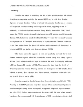 UNTREATED PTSD & NON-VETERAN POPULATIONS 11
Comorbidity
Examining the amount of comorbidity and time of onset between disorders may provide
the evidence to support the possibility that untreated PTSD may be a risk factor for other
depressive or anxiety disorders. Findings have found that depressive disorders can be a common
and independent condition resulting from of exposure to trauma, supporting the link of
comorbidity of PTSD and depressive disorders (Brady, Killeen, & Brewerton, 2000). Studies
suggest that PTSD is strongly correlated to the increase risk of developing comorbid depression
(Sareen, 2014). Furthermore, a study found that 54 of the 74 women that was sexually assaulted
and diagnosed with PTSD suffered from moderate or severe depression (Tiihonen Moller et al.,
2014). Thus, results suggest that since PTSD has been highly associated with depression, it is
possible that PTSD may lead to major depressive disorder (MDD).
Other studies support this suggestion in which one specifically has found that the most
common comorbid diagnosis with PTSD is depressive disorders (Brady et al., 2000). Angelakis
& Nixon (2015) suggested that PTSD might be a possible risk factor for developing MDD; thus,
MDD may be a possible reaction to PTSD. Moreover, another study found that the risk of
developing depression increases following a trauma and the diagnosis of PTSD (Breslau, Davis,
Peterson, & Schultz, 2000; Kilpatrick et al., 2003). Therefore, research has shown that PTSD
may be a risk factor or lead to MDD.
Obsessive-compulsive disorder has also been show to be highly comorbid with PTSD.
According to the DSM-V, obsessive–compulsive disorder (OCD) is characterized by intrusive
obsessive thoughts causing distress accompanied by repetitive compulsive physical or mental
acts (APA, 2015). Findings suggest that stressful life events, which this could include traumatic
experiences, has been associated with the development of OCD even with those without a family
 