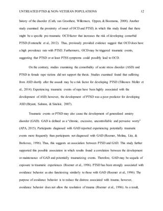UNTREATED PTSD & NON-VETERAN POPULATIONS 12
history of the disorder (Cath, van Groothest, Willemsen, Oppen, & Boomsma, 2008). Another
study examined the proximity of onset of OCD and PTSD, in which this study found that there
might be a specific pre-traumatic OCD factor that increases the risk of developing comorbid
PTSD (Fontenelle et al., 2012). Thus, previously provided evidence suggest that OCD does have
a high prevalence rate with PTSD. Furthermore, OCD may be triggered traumatic events,
suggesting that PTSD or at least PTSS symptoms could possibly lead to OCD.
On the contrary, studies examining the comorbidity of acute stress disorder (ASD) and
PTSD in female rape victims did not support the thesis. Studies examined found that suffering
from ASD shortly after the assault may be a risk factor for developing PTSD (Tiihonen Moller et
al., 2014). Experiencing traumatic events of rape have been highly associated with the
development of ASD; however, the development of PTSD was a poor predictor for developing
ASD (Bryant, Salmon, & Sinclair, 2007).
Traumatic events or PTSD may also cause the development of generalized anxiety
disorder (GAD). GAD is defined as a “chronic, excessive, uncontrollable and pervasive worry”
(APA, 2015). Participants diagnosed with GAD reported experiencing potentially traumatic
events more frequently than participants not diagnosed with GAD (Roemer, Molina, Litz, &
Borkovec, 1996). Thus, this suggests an association between PTSD and GAD. This study further
supported this possible association in which results found a correlation between the development
or maintenance of GAD and potentially traumatizing events. Therefore, GAD may be sequela of
exposure to traumatic experiences (Roemer et al., 1996). PTSD has been strongly associated with
avoidance behavior as also functioning similarly to those with GAD (Roemer et al., 1996). The
purpose of avoidance behavior is to reduce the distress associated with trauma; however,
avoidance behavior does not allow the resolution of trauma (Roemer et al., 1996). As a result,
 