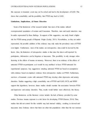UNTREATED PTSD & NON-VETERAN POPULATIONS 13
this exposure to traumatic event may not be solved and lead to the development of GAD. This
shows that comorbidity and the possibility that PTSD may lead to GAD.
Limitations, Implications, & Future Direction
Some of the limitations of the research include that most of the studies utilized
overrepresented population of women and Caucasians. Therefore, men and racial minorities may
be under represented by these findings. In support of this suggestion, one study found a higher
risk for PTSD among people of Hispanic Origin (Leahy, 2011). Nevertheless, as they are under-
represented, the possible addition of this evidence may only make the prevalence rates of PTSD
even higher. Furthermore, most of the studies are retrospective; data could be skewed by this
factor. Also, the limitation of retrospective studies is that since the data is self-reported by
participants, information can be forgotten or inaccurate. This possibility is only stronger when
factoring in the effects of trauma on memory. Moreover, there is no evidence of the effects of
untreated PTSD on participants as it would be very unethical to leave PTSD untreated for
experimental purposes. Any suggestions entailing untreated PTSD are based on assumptions
with evidence based on empirical evidence from retrospective studies on PTSD. Furthermore,
survivors of traumatic events with untreated PTSD may develop other depressive and anxiety
disorders. Studies suggesting a high comorbidity rate of PTSD and GAD, OCD, and MDD
support this hypothesis; however, future studies should examine the association between PTSS
and depressive and anxiety disorders. Thus, results would further more effectively this theory.
Other limitations on this literature review include the lack of history provided by some
studies. Previous trauma exposure is a risk factor for developing PTSD (Sareen, 2014). Thus,
studies that did not control for this variable may lack internal validity, resulting in skewed and
inaccurate data. Evidence shows that there are other risk populations other than the war veterans:
 