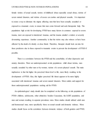 UNTREATED PTSD & NON-VETERAN POPULATIONS 14
female victims of sexual assault, victims of childhood abuse especially sexual abuse, victims of
severe natural disasters, and victims of severe car crashes and physical assaults. It is important
to create a way to eliminate the stigma affecting men that have been sexually assaulted or
exposed to a traumatic event, to ensure that men come forward and seek therapeutic help. The
populations high at risk for developing PTSD have many factors in common: exposed to severe
trauma, most are exposed to intentional traumas, and the trauma entailed a violent or severely
devastating experience. Another commonality is that the victim may also witness or have been
affected by the death of a family or close friend. Therefore, therapist should look out also for
these predictors also in those exposed to traumatic events to prevent the development of PTSD if
possible.
There is a correlation between the PTSD and the comorbidity of other depressive and
anxiety disorders. There are underrepresented at risk populations: child abuse victims, men
sexually assaulted by other men or by women, victims of a severe physical assault. The main
implication is that the higher the perceived threat level to life, more likely resulting in the
development of PTSD. Also, this higher perceived life threat appears to be more highly
associated with intentional traumas and severe natural disasters. More outlets and support for
those underrepresented populations seeking aid for PTSD.
An epidemiological study should also be completed on the following at risk populations of
PTSD: children, adolescents, other ethnicities besides Caucasians, the LGBT population, and
men and women resulting in separate prevalence rates. More studies should utilized adult men
and homosexual men, more specifically those on sexual assault and domestic violence. More
studies should focus on the correlation between domestic violence of both genders and PTSD.
 