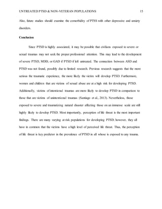 UNTREATED PTSD & NON-VETERAN POPULATIONS 15
Also, future studies should examine the comorbidity of PTSS with other depressive and anxiety
disorders.
Conclusion
Since PTSD is highly associated, it may be possible that civilians exposed to severe or
sexual traumas may not seek the proper professional attention. This may lead to the development
of severe PTSD, MDD, or GAD if PTSD if left untreated. The connection between ASD and
PTSD was not found, possibly due to limited research. Previous research suggests that the more
serious the traumatic experience, the more likely the victim will develop PTSD. Furthermore,
women and children that are victims of sexual abuse are at a high risk for developing PTSD.
Additionally, victims of intentional traumas are more likely to develop PTSD in comparison to
those that are victims of unintentional traumas (Santiago et al., 2013). Nevertheless, those
exposed to severe and traumatizing natural disaster affecting those on an immense scale are still
highly likely to develop PTSD. Most importantly, perception of life threat is the most important
findings. There are many varying at risk populations for developing PTSD; however, they all
have in common that the victims have a high level of perceived life threat. Thus, the perception
of life threat is key predictor in the prevalence of PTSD in all whose is exposed to any trauma.
 