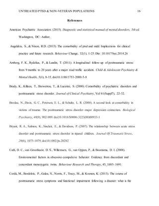 UNTREATED PTSD & NON-VETERAN POPULATIONS 16
References
American Psychiatric Association (2015). Diagnostic and statistical manual of mental disorders, 5th ed.
Washington, DC: Author.
Angelakis, S., & Nixon, R.D. (2015). The comorbidity of ptsd and mdd: Implications for clinical
practice and future research. Behaviour Change, 32(1), 1-25. Dio: 10.1017/bec.2014.26
Arnberg, F. K., Rydelius, P., & Lundin, T. (2011). A longitudinal follow-up of posttraumatic stress:
from 9 months to 20 years after a major road traffic accident. Child & Adolescent Psychiatry &
Mental Health, 5(1), 8-15. doi:10.1186/1753-2000-5-8
Brady, K., Killeen, T., Brewerton, T., & Lucerini, S. (2000). Comorbidity of psychiatric disorders and
posttraumatic stress disorder. Journal of Clinical Psychiatry, Vol 61(Suppl7), 22-32.
Breslau, N., Davis, G. C., Peterson, E. L., & Schultz, L. R. (2000). A second look at comorbidity in
victims of trauma: The posttraumatic stress disorder–major depression connection. Biological
Psychiatry, 48(9), 902-909. doi:10.1016/S0006-3223(00)00933-1
Bryant, R. A., Salmon, K., Sinclair, E., & Davidson, P. (2007). The relationship between acute stress
disorder and posttraumatic stress disorder in injured children. Journal Of Traumatic Stress,
20(6), 1075-1079. doi:10.1002/jts.20282
Cath, D. C., van Grootheest, D. S., Willemsen, G., van Oppen, P., & Boomsma, D. I. (2008).
Environmental factors in obsessive-compulsive behavior: Evidence from discordant and
concordant monozygotic twins. Behaviour Research and Therapy, 45, 1683- 1691.
Cerdá, M., Bordelois, P., Galea, S., Norris, F., Tracy, M., & Koenen, K. (2013). The course of
posttraumatic stress symptoms and functional impairment following a disaster: what is the
 