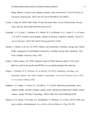 UNTREATED PTSD & NON-VETERAN POPULATIONS 17
lasting influence of acute versus ongoing traumatic events and stressors?. Social Psychiatry &
Psychiatric Epidemiology, 48(3), 385-395. doi:10.1007/s00127-012-0560-3
Coxell, A., King, M. (2010). Male victims of rape and sexual abuse. Sexual & Relationship Therapy,
25(4), 380-391. doi:10.1080/14681994.2010.518725
Fontenelle, L. F., Cocchi, L., Harrison, B. J., Shavitt, R. G., do Rosário, M. C., Ferrão, Y. A., & Torres,
A. R. (2012). Towards a post-traumatic subtype of obsessive–compulsive disorder. Journal of
Anxiety Disorders, 26377-383. doi:10.1016/j.janxdis.2011.12.001
Garnets, L., Herek, G., & Levy, B. (1993). Violence and victimization of lesbians and gay men: Mental
health consequences in psychological perspectives on lesbian and gay male experiences. New
York: Columbia University Press, 1993.
Gradus, J. (2014, January 30). PTSD: National Center for PTSD. Retrieved March 3, 2015, from
http://www.ptsd.va.gov/professional/PTSD-overview/epidemiological-facts-ptsd.asp
Halpern, J., Maunder, R. G., Schwartz, B., & Gurevich, M. (2012). Identifying, describing, and
expressing emotions after critical incidents in paramedics. Journal Of Traumatic Stress, 25(1),
111-114. doi:10.1002/jts.21662
Hellmuth, J. C., Jaquier, V., Swan, S. C., & Sullivan, T. P. (2014). Elucidating posttraumatic stress
symptom profiles and their correlates among women experiencing bidirectional intimate partner
violence. Journal Of Clinical Psychology, 70(10), 1008-1021. doi:10.1002/jclp.22100
Hickson, F.C.I., Davies, P.M., Hunt, A.J., Weatherburn, P., McManus, T.J. Coxon, A.P.M. (1994). Gay
men as victims of nonconsensual sex, Archives of Sexual Behavior, 23 pp. 281-294
 