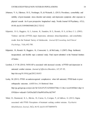 UNTREATED PTSD & NON-VETERAN POPULATIONS 18
Johansen, V. A., Eilertsen, D. E., Nordanger, D., & Weisaeth, L. (2013). Prevalence, comorbidity and
stability of post-traumatic stress disorder and anxiety and depression symptoms after exposure to
physical assault: An 8-year prospective longitudinal study. Nordic Journal Of Psychiatry, 67(1),
69-80. doi:10.3109/08039488.2012.732112
Kilpatrick, D. G., Ruggiero, K. J., Acierno, R., Saunders, B. E., Resnick, H. S., & Best, C. L. (2003).
Violence and risk of PTSD, major depression, substance abuse/dependence, and comorbidity:
results from the National Survey of Adolescents. Journal Of Consulting And Clinical
Psychology, 71(4), 692-700.
Kilpatrick, D., Resnick H., Ruggiero, K., Conoscenti, L., & McCauley, J. (2007). Drug- facilitated,
incapacitated, and forcible rape: a national study. Final report submitted to the National Institute
of Justice.
Lawford, C. P. M. (2014). NOS1AP is associated with increased severity of PTSD and depression in
untreated combat veterans. Journal of Affective Disorders, 147, 87–93.
http://doi.org/10.1016/j.jad.2012.10.013
Leahy, M. (2011). PTSD: an underrecognized complication: when left untreated, PTSD leads to poor
orthopaedic outcomes. AAOS Now, 14. Retrieved from
http://go.galegroup.com/ps/i.do?id=GALE%7CA256864378&v=2.1&u=west41605&it=r&p=A
ONE&sw=w&asid=15a926a2dd7a7dad903cb5bccfa27047
Mittal, D., Drummond, K. L., Blevins, D., Curran, G., Corrigan, P., & Sullivan, G. (2013). Stigma
associated with PTSD: Perceptions of treatment seeking combat veterans. Psychiatric
Rehabilitation Journal, 36(2), 86-92. doi:10.1037/h0094976
 
