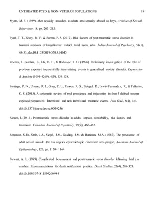 UNTREATED PTSD & NON-VETERAN POPULATIONS 19
Myers, M. F. (1989). Men sexually assaulted as adults and sexually abused as boys, Archives of Sexual
Behaviour, 18, pp. 203- 215.
Pyari, T. T., Kutty, R. V., & Sarma, P. S. (2012). Risk factors of post-traumatic stress disorder in
tsunami survivors of kanyakumari district, tamil nadu, india. Indian Journal of Psychiatry, 54(1),
48-53. doi:10.4103/0019-5545.94645
Roemer, L., Molina, S., Litz, B. T., & Borkovec, T. D. (1996). Preliminary investigation of the role of
previous exposure to potentially traumatizing events in generalized anxiety disorder. Depression
& Anxiety (1091-4269), 4(3), 134-138.
Santiago, P. N., Ursano, R. J., Gray, C. L., Pynoos, R. S., Spiegel, D., Lewis-Fernandez, R., & Fullerton,
C. S. (2013). A systematic review of ptsd prevalence and trajectories in dsm-5 defined trauma
exposed populations: Intentional and non-intentional traumatic events. Plos ONE, 8(4), 1-5.
doi:10.1371/journal.pone.0059236
Sareen, J. (2014). Posttraumatic stress disorder in adults: Impact, comorbidity, risk factors, and
treatment. Canadian Journal of Psychiatry, 59(9), 460-467.
Sorenson, S. B., Stein, J.A., Siegel, J.M., Golding, J.M. & Burnham, M.A. (1987). The prevalence of
adult sexual assault: The los angeles epidemiologic catchment area project, American Journal of
Epidemiology, 126, pp. 1154- 1164.
Stewart, A. E. (1999). Complicated bereavement and posttraumatic stress disorder following fatal car
crashes: Recommendations for death notification practice. Death Studies, 23(4), 289-321.
doi:10.1080/074811899200984
 