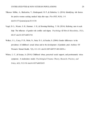 UNTREATED PTSD & NON-VETERAN POPULATIONS 20
Tiihonen Möller, A., Bäckström, T., Söndergaard, H. P., & Helström, L. (2014). Identifying risk factors
for ptsd in women seeking medical help after rape. Plos ONE, 9(10), 1-9.
doi:10.1371/journal.pone.0111136
Vogel, D. L., Wester, S. R., Hammer, J. H., & Downing-Matibag, T. M. (2014). Referring men to seek
help: The influence of gender role conflict and stigma. Psychology Of Men & Masculinity, 15(1),
60-67. doi:10.1037/a0031761
Walker, J. L., Carey, P. D., Mohr, N., Stein, D. J., & Seedat, S. (2004). Gender differences in the
prevalence of childhood sexual abuse and in the development of pediatric ptsd. Archives Of
Women's Mental Health, 7(2), 111-121. doi:10.1007/s00737-003-0039-z
Wilson, L. C., & Scarpa, A. (2014). Childhood abuse, perceived social support, and posttraumatic stress
symptoms: A moderation model. Psychological Trauma: Theory, Research, Practice, and
Policy, 6(5), 512-518. doi:10.1037/a0032635
 