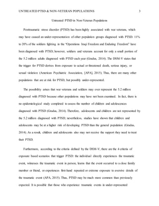 UNTREATED PTSD & NON-VETERAN POPULATIONS 3
Untreated PTSD in Non-Veteran Populations
Posttraumatic stress disorder (PTSD) has been highly associated with war veterans, which
may have caused an under-representation of other population groups diagnosed with PTSD. 11%
to 20% of the soldiers fighting in the “Operations Iraqi Freedom and Enduring Freedom” have
been diagnosed with PTSD; however, soldiers and veterans account for only a small portion of
the 5.2 million adults diagnosed with PTSD each year (Gradus, 2014). The DSM-V states that
the trigger for PTSD derives from exposure to actual or threatened death, serious injury, or
sexual violation (American Psychiatric Association, [APA], 2015). Thus, there are many other
populations that are at risk for PTSD, but possibly under-represented.
The possibility arises that war veterans and soldiers may over represent the 5.2 million
diagnosed with PTSD because other populations may have not been examined. In fact, there is
no epidemiological study completed to assess the number of children and adolescences
diagnosed with PTSD (Gradus, 2014). Therefore, adolescents and children are not represented by
the 5.2 million diagnosed with PTSD; nevertheless, studies have shown that children and
adolescents may be at a higher risk of developing PTSD than the general population (Gradus,
2014). As a result, children and adolescents also may not receive the support they need to treat
their PTSD.
Furthermore, according to the criteria defined by the DSM-V, there are the 4 criteria of
exposure based scenarios that trigger PTSD: the individual directly experiences the traumatic
event, witnesses the traumatic event in person, learns that the event occurred to a close family
member or friend, or experiences first-hand repeated or extreme exposure to aversive details of
the traumatic event (APA, 2015). Thus, PTSD may be much more common than previously
expected. It is possible that those who experience traumatic events in under-represented
 