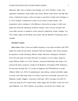 UNTREATED PTSD & NON-VETERAN POPULATIONS 5
deliberately inflict harm on another person (Santiago et al., 2013). Therefore, civilians who
experienced an intentional trauma include rape victims, physical assault victims, and child abuse
victims. Unintentional traumas are those not aimed to cause harm to another person (Santiago et
al., 2013). Examples of unintentional traumas are car crashes or natural disasters. This
categorization allows examination of the differences between the two groups, in which some
studies have found that experiencing intentional traumatic events was more associated with
worse health outcomes in comparison to those exposed to unintentional traumas (Santiago et al.,
2013). Further support for this finding may be found when the aftermath of experiencing rape is
examined.
Intentional traumas.
Rape victims. Victims of rape are examined frequently to assess their association with PTSD.
Studies have found that rape victims developed PTSD more frequently when victims perceived
the experience to be life threatening (Tiihonen Moller, Backstrom, Sondergaard, & Helstrom,
2014). The same results were found when there was moderate to severe violence during the
assault (Tiihonen Moller et al., 2014). Therefore, research has demonstrated that violence and
perceived life threat is positively correlated to the likelihood of developing PTSD. Furthermore,
the same study has found that 1 in 3 women are diagnosed with PTSD following an assault
(Tiihonen Moller et al., 2014). An epidemiological study utilizing a national probability sample
of women in the United States found 18% of these women have been forcible rape at least once
(Kilpatrick, Resnick, Ruggiero, Conoscenti, & McCauley, 2007). According to the 2005 US
Census data, using the 18% of raped women, studies suggest that 20.2 million women have been
raped (Kilpatrick et al., 2007). Therefore, the prevalence rate and risk level of female rape
 
