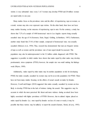 UNTREATED PTSD & NON-VETERAN POPULATIONS 6
victims is very substantial since every 1 of 3 women may develop PTSD and 20 million women
are raped solely in one year.
Many studies focus on the prevalence rates and the effect of experiencing rape on women; as
a result, women may also over–represent rape victims. On the other hand, there have not been
many studies focusing on the outcome of experiencing rape in men. On the contrary, a study has
shown that 7.2% of a sample of 1480 homosexual men in Los Angeles reports being sexually
assaulted since the age of 16 (Sorenson, Stein, Siegel, Golding, & Burnham, 1987). Furthermore,
another study found that 27.6% of their sample, composed of homosexual men, was sexually
assaulted (Hickson et al., 1994). Thus, research has demonstrated that men are frequent victims
of rape as well as women and the prevalence rate of men raped should be assessed. This
population may also be underrepresented in the 5.2 million adults diagnosed with PTSD. This
suggestion is possible in which studies have shown that males raped by other males may develop
posttraumatic stress symptoms (PTSS); however, the sample size was small making the findings
weak (Myers, 1989).
Additionally, males raped by other males may be another population at risk for developing
PTSD, but males sexually assaulted by women may not be an at-risk population for PTSD. There
have not been many studies focusing on the effects of sexual assault on males by females.
However, Coxell and Kingm (2010) suggested that males sexually assaulted by women are less
likely to develop PTSD due to the lack of violence during the assault. This suggestion may be
accurate in which the more perceived life threat and more violence during an attack have been
highly associated with higher prevalence of PTSD. However, due to cultural stigma placed on
males raped by females (i.e.: men raped by females are less of a man or weak), it may be
possible that these victims may be unlikely to report the assault (Garnets, Herek, & Levy, 1993).
 