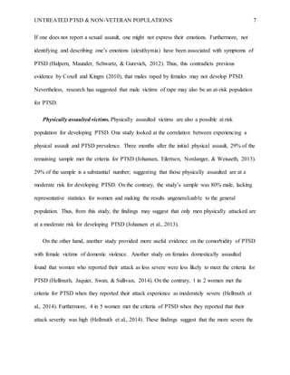UNTREATED PTSD & NON-VETERAN POPULATIONS 7
If one does not report a sexual assault, one might not express their emotions. Furthermore, not
identifying and describing one’s emotions (alexithymia) have been associated with symptoms of
PTSD (Halpern, Maunder, Schwartz, & Gurevich, 2012). Thus, this contradicts previous
evidence by Coxell and Kingm (2010), that males raped by females may not develop PTSD.
Nevertheless, research has suggested that male victims of rape may also be an at-risk population
for PTSD.
Physically assaulted victims. Physically assaulted victims are also a possible at risk
population for developing PTSD. One study looked at the correlation between experiencing a
physical assault and PTSD prevalence. Three months after the initial physical assault, 29% of the
remaining sample met the criteria for PTSD (Johansen, Eilertsen, Nordanger, & Weisaeth, 2013).
29% of the sample is a substantial number; suggesting that those physically assaulted are at a
moderate risk for developing PTSD. On the contrary, the study’s sample was 80% male, lacking
representative statistics for women and making the results ungeneralizable to the general
population. Thus, from this study, the findings may suggest that only men physically attacked are
at a moderate risk for developing PTSD (Johansen et al., 2013).
On the other hand, another study provided more useful evidence on the comorbidity of PTSD
with female victims of domestic violence. Another study on females domestically assaulted
found that women who reported their attack as less severe were less likely to meet the criteria for
PTSD (Hellmuth, Jaquier, Swan, & Sullivan, 2014). On the contrary, 1 in 2 women met the
criteria for PTSD when they reported their attack experience as moderately severe (Hellmuth et
al., 2014). Furthermore, 4 in 5 women met the criteria of PTSD when they reported that their
attack severity was high (Hellmuth et al., 2014). These findings suggest that the more severe the
 