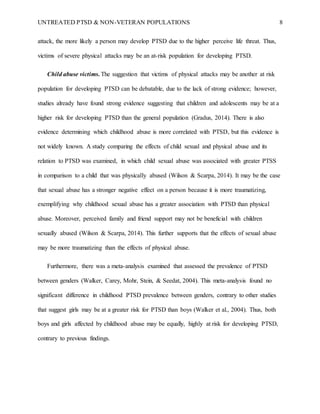 UNTREATED PTSD & NON-VETERAN POPULATIONS 8
attack, the more likely a person may develop PTSD due to the higher perceive life threat. Thus,
victims of severe physical attacks may be an at-risk population for developing PTSD.
Child abuse victims. The suggestion that victims of physical attacks may be another at risk
population for developing PTSD can be debatable, due to the lack of strong evidence; however,
studies already have found strong evidence suggesting that children and adolescents may be at a
higher risk for developing PTSD than the general population (Gradus, 2014). There is also
evidence determining which childhood abuse is more correlated with PTSD, but this evidence is
not widely known. A study comparing the effects of child sexual and physical abuse and its
relation to PTSD was examined, in which child sexual abuse was associated with greater PTSS
in comparison to a child that was physically abused (Wilson & Scarpa, 2014). It may be the case
that sexual abuse has a stronger negative effect on a person because it is more traumatizing,
exemplifying why childhood sexual abuse has a greater association with PTSD than physical
abuse. Moreover, perceived family and friend support may not be beneficial with children
sexually abused (Wilson & Scarpa, 2014). This further supports that the effects of sexual abuse
may be more traumatizing than the effects of physical abuse.
Furthermore, there was a meta-analysis examined that assessed the prevalence of PTSD
between genders (Walker, Carey, Mohr, Stein, & Seedat, 2004). This meta-analysis found no
significant difference in childhood PTSD prevalence between genders, contrary to other studies
that suggest girls may be at a greater risk for PTSD than boys (Walker et al., 2004). Thus, both
boys and girls affected by childhood abuse may be equally, highly at risk for developing PTSD,
contrary to previous findings.
 
