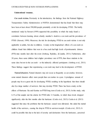 UNTREATED PTSD & NON-VETERAN POPULATIONS 9
Unintentional traumas.
Car crash victims. Previously in the introduction, the findings from the National Highway
Transportation Safety Administration or NHTSA demonstrated that has found that there may
have been at least about 290,000 people potentially at risk for developing PTSD. The briefly
mentioned study by Stewart (1999) supported this possibility in which the study found a
correlation between learning about a family member’s death in a car crash and the prevalence of
PTSD (Stewart, 1999). Moreover, the risk for developing PTSD in car crash victims is not only
applicable to adults, but also to children. A study on the longitudinal effects of a car crash on
children found that children that were in a bus crash had high levels of posttraumatic distress
(PTS) nine months later after the event (Arnberg, Rydelius, & Lundin, 2011). Furthermore, after
20 years, these same children had a higher prevalence rate of PTS, than those students in the
same class but not in the car crash – or the indirectly affected participants (Arnberg et al., 2011).
These findings suggest that experiencing a car crash may lead to the development of PTSD.
Natural disasters. Natural disasters may not occur as frequently as car crashes; however,
some natural disasters affect more people than car crashes in a year. A prodigious amount of
people may be at a great risk for developing PTSD, resulting in the hypothesis that there should
also be a large number of survivors that may develop PTSD. There has been a study on the
effects of Hurricane Ike and Katrina on PTSD long term (Cerda et al., 2013). In this study, only
6.1% of the sample met the criteria for PTSD after 2-5 months, in which these levels dropped
significantly after the first months after the hurricane (Cerda et al., 2013). Cerda et al. (2013)
suggested that since the problems that the hurricane caused were alleviated, this aided the mental
health of the survivors, causing the drop in PTSS in survivors/sample (Cerda et al., 2013). It
could be possible that due to the lack of severity and destruction from the hurricanes, perceived
 