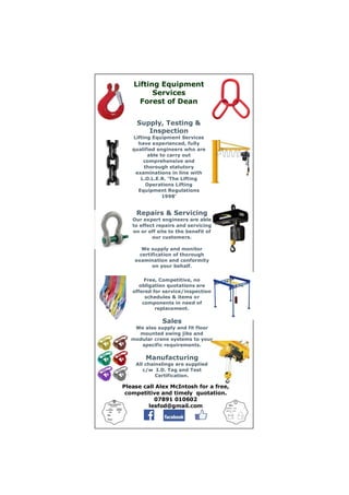 Please call Alex McIntosh for a free,
competitive and timely quotation.
07891 010602
lesfod@gmail.com
Lifting Equipment
Services
Forest of Dean
Supply, Testing &
Inspection
Lifting Equipment Services
have experienced, fully
qualified engineers who are
able to carry out
comprehensive and
thorough statutory
examinations in line with
L.O.L.E.R. ‘The Lifting
Operations Lifting
Equipment Regulations
1998’
Repairs & Servicing
Our expert engineers are able
to effect repairs and servicing
on or off site to the benefit of
our customers.
We supply and monitor
certification of thorough
examination and conformity
on your behalf.
Free, Competitive, no
obligation quotations are
offered for service/inspection
schedules & items or
components in need of
replacement.
Sales
We also supply and fit floor
mounted swing jibs and
modular crane systems to your
specific requirements.
Manufacturing
All chainslings are supplied
c/w I.D. Tag and Test
Certification.
 
