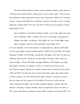 The World Health Organization defines sexually transmitted infections and/or diseases as
“ infections that are spread primarily through person-to-person sexual contact.” “There are more
than 30 different sexually transmissible bacteria, viruses and parasites “(WHO, 2015). Nationally
Georgia “ averages about 60,000 cases of chlamydia, gonorrhea and syphilis per year” ( Georgia
Department of Public Health, 2015). Like most diseases STD’S have clear disparities in disease
burden (GDPH, 2012).
Rates of chlamydia among black non-Hispanic females were 6.4 times higher than among
white non-Hispanic females. Gonorrhea rates were 16.2 times higher among black non-
Hispanics than whites’ non-Hispanics. P&S syphilis rates were 5.8 times higher among
black non-Hispanic males than white-non-Hispanic male (GDPH, 2012).
Even more disturbing is the fact that minorities are disproportionately affected by HIV/AIDS;
one of the most deadliest sexually transmitted diseases. (GDPH, 2012). According to the Georgia
Department of Health, in 2010 Georgia was ranked the sixth highest in the nation for adults and
adolescents living with HIV. Among the 18 county districts in Georgia, Fulton County was
among the highest. “During 2008 relative percentage difference in HIV diagnose rate among
blacks/African Americans in comparison to whites was 799 percent (LaVeist and Issac,
2012).”Research suggests that there are a number of reasons African Americans face the burden
of HIV and STDs. The CDC states that one reason is that studies suggest that a greater number
of African Americans have HIV and the fact that African Americans are having sex with the
same race means they face a greater risk of the infection with each new sexual encounter.
African Americans have higher rates of sexually transmitted infections compared with other
minorities. Contracting a sexually transmitted disease can significantly increase the chance of
HIV. Another factor that may contribute to reasons African Americans are affected by HIV is the
 