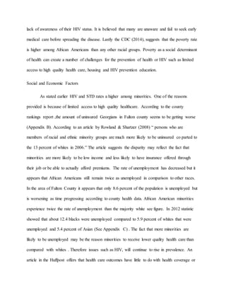 lack of awareness of their HIV status. It is believed that many are unaware and fail to seek early
medical care before spreading the disease. Lastly the CDC (2014), suggests that the poverty rate
is higher among African Americans than any other racial groups. Poverty as a social determinant
of health can create a number of challenges for the prevention of health or HIV such as limited
access to high quality health care, housing and HIV prevention education.
Social and Economic Factors
As stated earlier HIV and STD rates a higher among minorities. One of the reasons
provided is because of limited access to high quality healthcare. According to the county
rankings report ,the amount of uninsured Georgians in Fulton county seems to be getting worse
(Appendix B). According to an article by Rowland & Shartzer (2008) “ persons who are
members of racial and ethnic minority groups are much more likely to be uninsured co parted to
the 13 percent of whites in 2006.” The article suggests the disparity may reflect the fact that
minorities are more likely to be low income and less likely to have insurance offered through
their job or be able to actually afford premiums. The rate of unemployment has decreased but it
appears that African Americans still remain twice as unemployed in comparison to other races.
In the area of Fulton County it appears that only 8.6 percent of the population is unemployed but
is worsening as time progressing according to county health data. African American minorities
experience twice the rate of unemployment than the majority white see figure. In 2012 statistic
showed that about 12.4 blacks were unemployed compared to 5.9 percent of whites that were
unemployed and 5.4 percent of Asian (See Appendix C) . The fact that more minorities are
likely to be unemployed may be the reason minorities to receive lower quality health care than
compared with whites . Therefore issues such as HIV, will continue to rise in prevalence. An
article in the Huffpost offers that health care outcomes have little to do with health coverage or
 