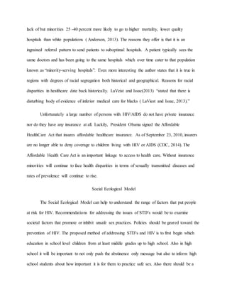 lack of but minorities 25 -40 percent more likely to go to higher mortality, lower quality
hospitals than white populations ( Anderson, 2013). The reasons they offer is that it is an
ingrained referral pattern to send patients to suboptimal hospitals. A patient typically sees the
same doctors and has been going to the same hospitals which over time cater to that population
known as “minority-serving hospitals”. Even more interesting the author states that it is true in
regions with degrees of racial segregation both historical and geographical. Reasons for racial
disparities in healthcare date back historically. LaVeist and Issac(2013) “stated that there is
disturbing body of evidence of inferior medical care for blacks ( LaViest and Issac, 2013).”
Unfortunately a large number of persons with HIV/AIDS do not have private insurance
nor do they have any insurance at all. Luckily, President Obama signed the Affordable
HealthCare Act that insures affordable healthcare insurance. As of September 23, 2010, insurers
are no longer able to deny coverage to children living with HIV or AIDS (CDC, 2014). The
Affordable Health Care Act is an important linkage to access to health care. Without insurance
minorities will continue to face health disparities in terms of sexually transmitted diseases and
rates of prevalence will continue to rise.
Social Ecological Model
The Social Ecological Model can help to understand the range of factors that put people
at risk for HIV. Recommendations for addressing the issues of STD’s would be to examine
societal factors that promote or inhibit unsafe sex practices. Policies should be geared toward the
prevention of HIV. The proposed method of addressing STD’s and HIV is to first begin which
education in school level children from at least middle grades up to high school. Also in high
school it will be important to not only push the abstinence only message but also to inform high
school students about how important it is for them to practice safe sex. Also there should be a
 
