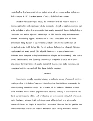 required college level course that informs students about safe sex because college students are
likely to engage in risky behaviors because of parties, alcohol and peer pressure.
Based on the socioecological model, the community level risk increases based on a
person’s relationships and experiences with the community. As well as social environments such
as the workplace or school. It is recommended that sexually transmitted diseases be handled on a
community level because a person’s surroundings can often times be strong predictors of their
behavior. As one study suggests, the interaction of a child’s development with the social
environment during the years of developmental plasticity forms the basic endowment of
physical and mental health for later life. As well as forms the basis of an individuals biological
psychological and human capital. After all public health seeks to address health from a
population based standpoint so why not incorporation strategies for the community. With today’s
society; often fascinated with technology and media ; it is important to utilize that to create
interventions for the prevention of sexually transmitted diseases. Mass media campaigns, and
promotional activities such as health fairs should be fairly consistent.
Conclusion
In conclusion, sexually transmitted diseases as well as the amount of uninsured minorities
remain prevalent in the Fulton County area. According to the data conditions are worsening in
terms of sexually transmitted diseases. Not to mention the lack of insured minorities increases
health disparities because without proper insurance minorities are likely to receive medical care
that is uneven to majority whites. Lack of education, low socioeconomic status, lack of access to
quality healthcare; attitudes; beliefs and stigmas could all be attributed as to why sexually
transmitted diseases are rampant in marginalized communities. However, there are questions that
remain unanswered such as is the statistical information about sexually transmitted diseases
 