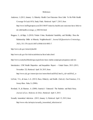 References
Anderson, J. (2013, January 1). Minority Health Care Outcomes Have Little To Do With Health
Coverage Or Lack Of It, Study Finds. Retrieved April 7, 2015, from
http://www.huffingtonpost.com/2013/06/07/minority-health-care-outcomes-have-little-to-
do-with-health-coverage_n_3402166.html
Boggess, L., & Hipp, J. (2010). Violent Crime, Residential Instability and Mobility: Does the
Relationship Differ in Minority Neighborhoods?. Journal Of Quantitative Criminology,
26(3), 351-370. doi:10.1007/s10940-010-9093-7
http://www.cdc.gov/minorityhealth/
http://www.cdc.gov/hiv/risk/racialethnic/aa/facts/index.html
http://www.countyhealthrankings.org/policies/mass-media-campaigns-pregnancy-and-stis
Introduction: CDC Health Disparities and Inequalities Report — United States, 2013. (2013,
November 22). Retrieved April 24, 2015, from
http://www.cdc.gov/mmwr/preview/mmwrhtml/su6203a2.htm?s_cid=su6203a2_w
LaVeist, T.A., & Isaac, L.A. (2013). Race, Ethnicity and Health. (2nd ed.). San Francisco, CA:
Jossey-Bass. Saha, S. (2006).
Rowland, D., & Shartzer, A. (2008). America’s Uninsured: The Statistics and Back Story.
Journal of Law, Medicine & Ethics. Retrieved April 5, 2015.
Sexually transmitted infections. (2015, January 1). Retrieved April 15, 2015, from
http://www.who.int/topics/sexually_transmitted_infections/en/
 