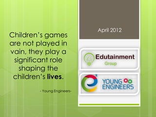 April 2012
Children’s games
are not played in
vain, they play a
significant role
shaping the
children’s lives.
- Young Engineers-
 