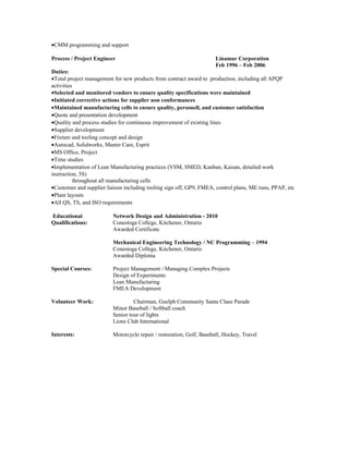 •CMM programming and support
Process / Project Engineer Linamar Corporation
Feb 1996 – Feb 2006
Duties:
•Total project management for new products from contract award to production, including all APQP
activities
•Selected and monitored vendors to ensure quality specifications were maintained
•Initiated corrective actions for supplier non conformances
•Maintained manufacturing cells to ensure quality, personell, and customer satisfaction
•Quote and presentation development
•Quality and process studies for continuous improvement of existing lines
•Supplier development
•Fixture and tooling concept and design
•Autocad, Solidworks, Master Cam, Esprit
•MS Office, Project
•Time studies
•Implementation of Lean Manufacturing practices (VSM, SMED, Kanban, Kaisan, detailed work
instruction, 5S)
throughout all manufacturing cells
•Customer and supplier liaison including tooling sign off, GP9, FMEA, control plans, ME runs, PPAP, etc
•Plant layouts
•All QS, TS, and ISO requirements
Educational Network Design and Administration - 2010
Qualifications: Conestoga College, Kitchener, Ontario
Awarded Certificate
Mechanical Engineering Technology / NC Programming – 1994
Conestoga College, Kitchener, Ontario
Awarded Diploma
Special Courses: Project Management / Managing Complex Projects
Design of Experiments
Lean Manufacturing
FMEA Development
Volunteer Work: Chairman, Guelph Community Santa Claus Parade
Minor Baseball / Softball coach
Senior tour of lights
Lions Club International
Interests: Motorcycle repair / restoration, Golf, Baseball, Hockey, Travel
 