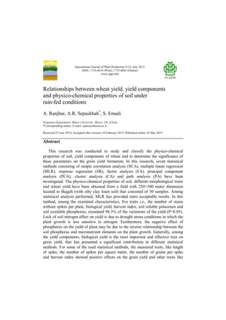 International Journal of Plant Production 9 (3), July 2015
ISSN: 1735-6814 (Print), 1735-8043 (Online)
www.ijpp.info
GUASNR
Relationships between wheat yield, yield components
and physico-chemical properties of soil under
rain-fed conditions
A. Ranjbar, A.R. Sepaskhah*
, S. Emadi
Irrigation Department, Shiraz University, Shiraz, I.R. of Iran.
*Corresponding author. E-mail: sepas@shirazu.ac.ir
Received 25 June 2014; Accepted after revision 10 February 2015; Published online 10 May 2015
Abstract
This research was conducted to study and classify the physico-chemical
properties of soil, yield components of wheat and to determine the significance of
these parameters on the grain yield formation. In this research, seven statistical
methods consisting of simple correlation analysis (SCA), multiple linear regression
(MLR), stepwise regression (SR), factor analysis (FA), principal component
analysis (PCA), cluster analysis (CA) and path analysis (PA) have been
investigated. The physico-chemical properties of soil, different morphological traits
and wheat yield have been obtained from a field with 250×300 meter dimension
located in Bajgah (with silty clay loam soil) that consisted of 30 samples. Among
statistical analysis performed, MLR has provided more acceptable results. In this
method, among the examined characteristics, five traits i.e., the number of stems
without spikes per plant, biological yield, harvest index, soil soluble potassium and
soil available phosphorus, examined 98.3% of the variations of the yield (P<0.05).
Lack of soil nitrogen effect on yield is due to drought stress conditions in which the
plant growth is less sensitive to nitrogen. Furthermore, the negative effect of
phosphorus on the yield of plant may be due to the inverse relationship between the
soil phosphorus and micronutrient elements on the plant growth. Generally, among
the yield components, biological yield is the most important and effective trait on
grain yield, that has presented a significant contribution in different statistical
methods. For some of the used statistical methods, the measured traits, like length
of spike, the number of spikes per square meter, the number of grains per spike
and harvest index showed positive effects on the grain yield and other traits like
 