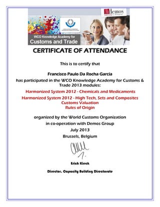 CERTIFICATE OF ATTENDANCE
This is to certify that
Francisco Paulo Da Rocha Garcia
has participated in the WCO Knowledge Academy for Customs &
Trade 2013 modules:
Harmonized System 2012 - Chemicals and Medicaments
Harmonized System 2012 - High Tech, Sets and Composites
Customs Valuation
Rules of Origin
organized by the World Customs Organization
in co-operation with Demos Group
July 2013
Brussels, Belgium
Erich Kieck
Director, Capacity Building Directorate
 